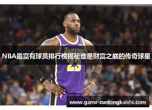 NBA最富有球员排行榜揭秘谁是财富之巅的传奇球星