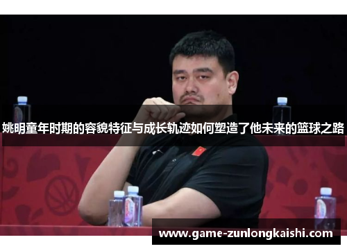 姚明童年时期的容貌特征与成长轨迹如何塑造了他未来的篮球之路