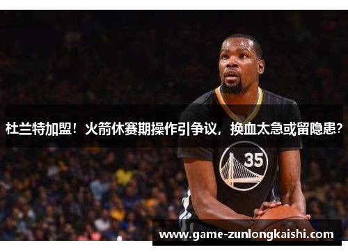 杜兰特加盟！火箭休赛期操作引争议，换血太急或留隐患？